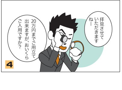 4.店員：拝見させていただきますねー。20万円までご用立て出来ますが、おいくらご入用ですか？